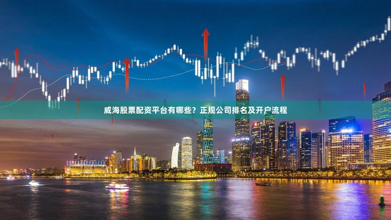 威海股票配资平台有哪些？正规公司排名及开户流程