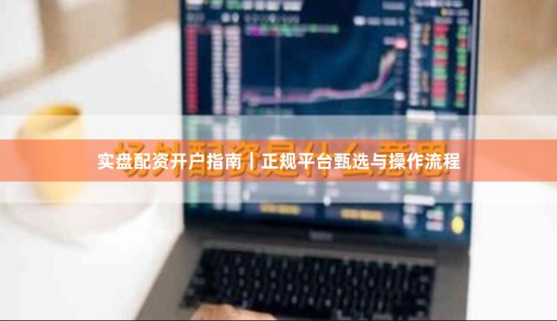 实盘配资开户指南｜正规平台甄选与操作流程